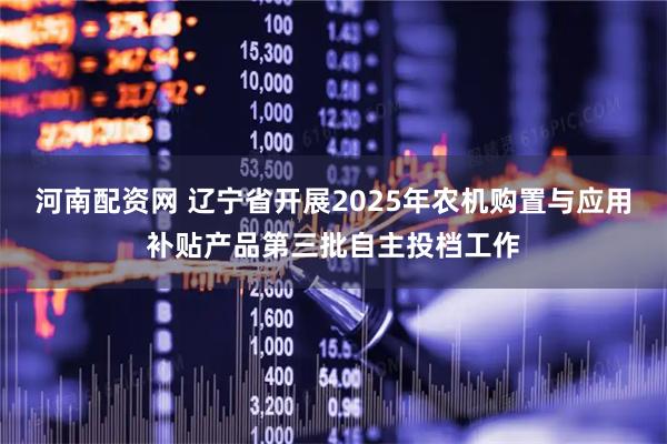 河南配资网 辽宁省开展2025年农机购置与应用补贴产品第三批自主投档工作