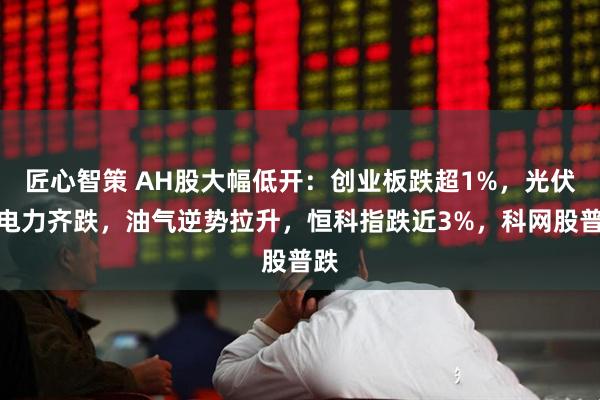 匠心智策 AH股大幅低开：创业板跌超1%，光伏、电力齐跌，油气逆势拉升，恒科指跌近3%，科网股普跌