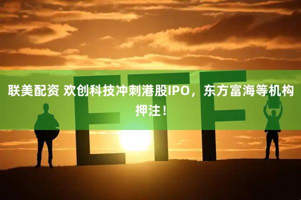 联美配资 欢创科技冲刺港股IPO，东方富海等机构押注！